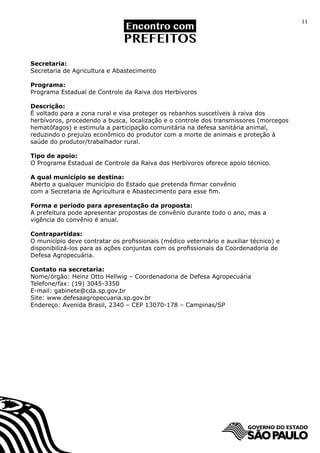 11




Secretaria:
Secretaria de Agricultura e Abastecimento

Programa:
Programa Estadual de Controle da Raiva dos Herbívoros

Descrição:
É voltado para a zona rural e visa proteger os rebanhos suscetíveis à raiva dos
herbívoros, procedendo a busca, localização e o controle dos transmissores (morcegos
hematófagos) e estimula a participação comunitária na defesa sanitária animal,
reduzindo o prejuízo econômico do produtor com a morte de animais e proteção à
saúde do produtor/trabalhador rural.

Tipo de apoio:
O Programa Estadual de Controle da Raiva dos Herbívoros oferece apoio técnico.

A qual município se destina:
Aberto a qualquer município do Estado que pretenda firmar convênio
com a Secretaria de Agricultura e Abastecimento para esse fim.

Forma e período para apresentação da proposta:
A prefeitura pode apresentar propostas de convênio durante todo o ano, mas a
vigência do convênio é anual.

Contrapartidas:
O município deve contratar os profissionais (médico veterinário e auxiliar técnico) e
disponibilizá-los para as ações conjuntas com os profissionais da Coordenadoria de
Defesa Agropecuária.

Contato na secretaria:
Nome/órgão: Heinz Otto Hellwig – Coordenadoria de Defesa Agropecuária
Telefone/fax: (19) 3045-3350
E-mail: gabinete@cda.sp.gov.br
Site: www.defesaagropecuaria.sp.gov.br
Endereço: Avenida Brasil, 2340 – CEP 13070-178 – Campinas/SP
 