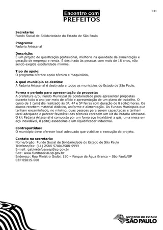 111




Secretaria:
Fundo Social de Solidariedade do Estado de São Paulo

Programa:
Padaria Artesanal

Descrição:
É um projeto de qualificação profissional, melhoria na qualidade da alimentação e
geração de emprego e renda. É destinado às pessoas com mais de 18 anos, não
sendo exigida escolaridade mínima.

Tipo de apoio:
O programa oferece apoio técnico e maquinário.

A qual município se destina:
A Padaria Artesanal é destinada a todos os municípios do Estado de São Paulo.

Forma e período para apresentação da proposta:
A prefeitura e/ou Fundo Municipal de Solidariedade pode apresentar propostas
durante todo o ano por meio de ofício e apresentação de um plano de trabalho. O
curso de 1 (um) dia realizado às 3ª, 4ª e 5ª feiras com duração de 8 (oito) horas. Os
alunos recebem material didático, uniforme e alimentação. Os Fundos Municipais que
tenham encaminhado, no mínimo, duas pessoas para serem capacitadas e tenham
local adequado e parecer favorável das técnicas recebem um kit da Padaria Artesanal.
O kit Padaria Artesanal é composto por um forno aço inoxidável a gás, uma mesa em
aço inoxidável, 8 (oito) assadeiras e um liquidificador industrial.

Contrapartidas:
O município deve oferecer local adequado que viabilize a execução do projeto.

Contato na secretaria:
Nome/órgão: Fundo Social de Solidariedade do Estado de São Paulo
Telefone/fax: (11) 2588-5700/2588-5999
E-mail: gabinetefussesp@sp.gov.br
Site: www.fundosocial.sp.gov.br		
Endereço: Rua Ministro Godói, 180 – Parque da Água Branca – São Paulo/SP
CEP 05015-000
 