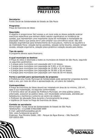 113




Secretaria:
Fundo Social de Solidariedade do Estado de São Paulo

Programa:
Praça de Exercícios do Idoso

Descrição:
O objetivo é proporcionar fácil acesso a um local onde os idosos poderão praticar
exercícios específicos que tenham efeito redutor significativo na incidência de
quedas, que representam uma importante causa de morbidade e mortalidade da
população idosa e que possa servir para ampliar sua convivência social. São seis
estações ergométricas para fortalecimento da musculatura, melhoria do equilíbrio e
da mobilidade física: estação barras paralelas, estação senta-levanta, estação rampa-
escada, estação ergometria, estação placa giratória e estação escada para dedos.

Tipo de apoio:
O programa oferece apoio financeiro.

A qual município se destina:
A Praça do Idoso é destinada a todos os municípios do Estado de São Paulo, seguindo
os seguintes parâmetros:
• 2 praças para municípios com população até 5 mil idosos;
• 3 praças para municípios com população de 5.001 a 10 mil idosos;
• 4 praças para municípios com população de 10.001 a 30 mil idosos;
• 5 praças para municípios com população de 30.001 a 50 mil dosos;
• 6 praças para municípios com população com mais de 50 mil idosos.

Forma e período para apresentação da proposta:
A Prefeitura e/ou Fundo Municipal de Solidariedade pode apresentar propostas durante
todo o ano, por meio de ofício e apresentação de, um plano de trabalho.

Contrapartidas:
A Praça de Exercícios do Idoso deverá ser instalada em área de no mínimo, 150 m²,
apta à sua implantação, na seguinte conformidade:
• O terreno deve ser de posse da Prefeitura Municipal, em área pública (plano,
arborizado, acessível ao público idoso, com titularidade comprovada, atendido por
bebedouros e banheiros e próximo ao centro da cidade);
• Professor de educação física durante o funcionamento da praça;
• Vigilância 24 horas na Praça de Exercícios do Idoso.

Contato na secretaria:
Nome/órgão: Fundo Social de Solidariedade do Estado de São Paulo
Telefone/fax: (11)2588-5700/2588-5999
E-mail: gabinetefussesp@sp.gov.br
Site: www.fundosocial.sp.gov.br		
Endereço: Rua Ministro Godói, 180 – Parque da Água Branca – São Paulo/SP
CEP 05015-000
 