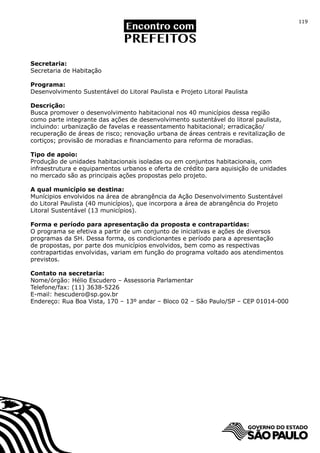119




Secretaria:
Secretaria de Habitação

Programa:
Desenvolvimento Sustentável do Litoral Paulista e Projeto Litoral Paulista

Descrição:
Busca promover o desenvolvimento habitacional nos 40 municípios dessa região
como parte integrante das ações de desenvolvimento sustentável do litoral paulista,
incluindo: urbanização de favelas e reassentamento habitacional; erradicação/
recuperação de áreas de risco; renovação urbana de áreas centrais e revitalização de
cortiços; provisão de moradias e financiamento para reforma de moradias.

Tipo de apoio:
Produção de unidades habitacionais isoladas ou em conjuntos habitacionais, com
infraestrutura e equipamentos urbanos e oferta de crédito para aquisição de unidades
no mercado são as principais ações propostas pelo projeto.

A qual município se destina:
Munícipios envolvidos na área de abrangência da Ação Desenvolvimento Sustentável
do Litoral Paulista (40 municípios), que incorpora a área de abrangência do Projeto
Litoral Sustentável (13 municípios).

Forma e período para apresentação da proposta e contrapartidas:
O programa se efetiva a partir de um conjunto de iniciativas e ações de diversos
programas da SH. Dessa forma, os condicionantes e período para a apresentação
de propostas, por parte dos municípios envolvidos, bem como as respectivas
contrapartidas envolvidas, variam em função do programa voltado aos atendimentos
previstos.

Contato na secretaria:
Nome/órgão: Hélio Escudero – Assessoria Parlamentar
Telefone/fax: (11) 3638-5226
E-mail: hescudero@sp.gov.br
Endereço: Rua Boa Vista, 170 – 13º andar – Bloco 02 – São Paulo/SP – CEP 01014-000
 