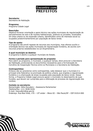 125




Secretaria:
Secretaria de Habitação

Programa:
Programa Cidade Legal

Descrição:
Objetiva fornecer orientação e apoio técnico nas ações municipais de regularização de
parcelamentos do solo e de núcleos habitacionais, públicos ou privados, localizados
em área urbana ou de expansão urbana, identificados como de interesse social ou
ocupados predominantemente por população de baixa renda.

Tipo de apoio:
O programa não prevê repasse de recursos aos municípios, mas oferece auxílio e
orientação técnica nas ações municipais de regularização fundiária, de acordo com
recursos próprios estabelecidos na Lei Orçamentária.

A qual município se destina:
O programa é aberto a qualquer município do Estado.

Forma e período para apresentação da proposta:
Para aderir ao programa, o município, a qualquer tempo, deve procurar a Secretaria
da Habitação, protocolando os documentos necessários para a formalização do
Convênio de Cooperação Técnica entre os Municípios e a Secretaria da Habitação.

Contrapartidas:
Embora não se caracterize como contrapartida, cabe destacar que o município é o
principal ente federativo na promoção da política urbana, que engloba a regularização
fundiária e a urbanização de áreas ocupadas pela população de baixa renda. Dessa
forma, o Programa Cidade Legal procura apoiar o município no desempenho de suas
funções, que devem ser cumpridas para a efetivação do processo de regularização dos
núcleos.

Contato na secretaria:
Nome/órgão: Hélio Escudero – Assessoria Parlamentar
Telefone/fax: (11) 3638-5226
E-mail: hescudero@sp.gov.br
Endereço: Rua Boa Vista, 170 – 13º andar – Bloco 02 – São Paulo/SP – CEP 01014-000
 