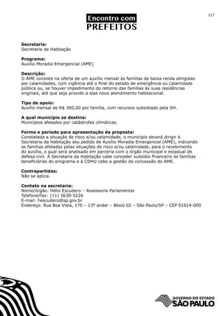 127




Secretaria:
Secretaria de Habitação

Programa:
Auxílio Moradia Emergencial (AME)

Descrição:
O AME consiste na oferta de um auxílio mensal às famílias de baixa renda atingidas
por calamidades, com vigência até o final do estado de emergência ou calamidade
pública ou, se houver impedimento do retorno das famílias às suas residências
originais, até que seja provido a elas novo atendimento habitacional.

Tipo de apoio:
Auxílio mensal de R$ 300,00 por família, com recursos subsidiado pela SH.

A qual município se destina:
Municípios afetados por catástrofes climáticas.

Forma e período para apresentação da proposta:
Constatada a situação de risco e/ou calamidade, o município deverá dirigir à
Secretaria da Habitação seu pedido de Auxílio Moradia Emergencial (AME), indicando
as famílias afetadas pelas situações de risco e/ou calamidade, para o recebimento
do auxílio, o qual será analisado em parceria com o órgão municipal e estadual de
defesa civil. À Secretaria da Habitação cabe conceder subsídio financeiro às famílias
beneficiárias do programa e à CDHU cabe a gestão da concessão do AME.

Contrapartidas:
Não se aplica.

Contato na secretaria:
Nome/órgão: Hélio Escudero – Assessoria Parlamentar
Telefone/fax: (11) 3638-5226
E-mail: hescudero@sp.gov.br
Endereço: Rua Boa Vista, 170 – 13º andar – Bloco 02 – São Paulo/SP – CEP 01014-000
 