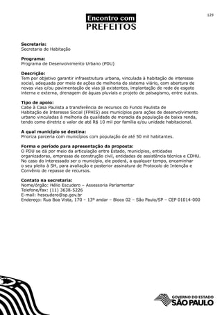 129




Secretaria:
Secretaria de Habitação

Programa:
Programa de Desenvolvimento Urbano (PDU)

Descrição:
Tem por objetivo garantir infraestrutura urbana, vinculada à habitação de interesse
social, adequada por meio de ações de melhoria do sistema viário, com abertura de
novas vias e/ou pavimentação de vias já existentes, implantação de rede de esgoto
interna e externa, drenagem de águas pluviais e projeto de paisagismo, entre outras.

Tipo de apoio:
Cabe à Casa Paulista a transferência de recursos do Fundo Paulista de
Habitação de Interesse Social (FPHIS) aos municípios para ações de desenvolvimento
urbano vinculadas à melhoria da qualidade de moradia da população de baixa renda,
tendo como diretriz o valor de até R$ 10 mil por família e/ou unidade habitacional.

A qual município se destina:
Prioriza parceria com municípios com população de até 50 mil habitantes.

Forma e período para apresentação da proposta:
O PDU se dá por meio da articulação entre Estado, municípios, entidades
organizadoras, empresas de construção civil, entidades de assistência técnica e CDHU.
No caso do interessado ser o município, ele poderá, a qualquer tempo, encaminhar
o seu pleito à SH, para avaliação e posterior assinatura de Protocolo de Intenção e
Convênio de repasse de recursos.

Contato na secretaria:
Nome/órgão: Hélio Escudero – Assessoria Parlamentar
Telefone/fax: (11) 3638-5226
E-mail: hescudero@sp.gov.br
Endereço: Rua Boa Vista, 170 – 13º andar – Bloco 02 – São Paulo/SP – CEP 01014-000
 