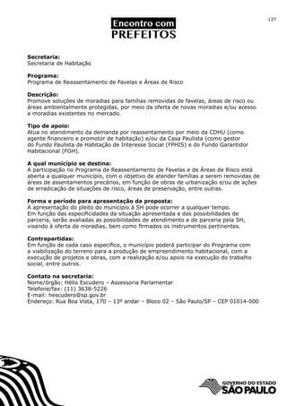 137




Secretaria:
Secretaria de Habitação

Programa:
Programa de Reassentamento de Favelas e Áreas de Risco

Descrição:
Promove soluções de moradias para famílias removidas de favelas, áreas de risco ou
áreas ambientalmente protegidas, por meio da oferta de novas moradias e/ou acesso
a moradias existentes no mercado.

Tipo de apoio:
Atua no atendimento da demanda por reassentamento por meio da CDHU (como
agente financeiro e promotor de habitação) e/ou da Casa Paulista (como gestor
do Fundo Paulista de Habitação de Interesse Social (FPHIS) e do Fundo Garantidor
Habitacional (FGH).

A qual município se destina:
A participação no Programa de Reassentamento de Favelas e de Áreas de Risco está
aberta a qualquer município, com o objetivo de atender famílias a serem removidas de
áreas de assentamentos precários, em função de obras de urbanização e/ou de ações
de erradicação de situações de risco, áreas de preservação, entre outras.

Forma e período para apresentação da proposta:
A apresentação do pleito do município à SH pode ocorrer a qualquer tempo.
Em função das especificidades da situação apresentada e das possibilidades de
parceria, serão avaliadas as possibilidades de atendimento e de parceria pela SH,
visando à oferta de moradias, bem como firmados os instrumentos pertinentes.

Contrapartidas:
Em função de cada caso específico, o município poderá participar do Programa com
a viabilização do terreno para a produção de empreendimento habitacional, com a
execução de projetos e obras, com a realização e/ou apoio na execução do trabalho
social, entre outros.

Contato na secretaria:
Nome/órgão: Hélio Escudero – Assessoria Parlamentar
Telefone/fax: (11) 3638-5226
E-mail: hescudero@sp.gov.br
Endereço: Rua Boa Vista, 170 – 13º andar – Bloco 02 – São Paulo/SP – CEP 01014-000
 