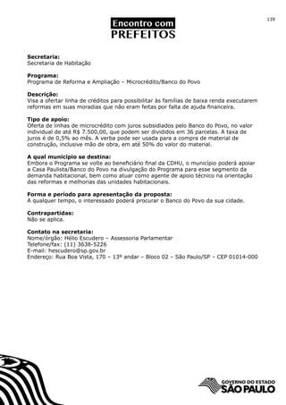 139




Secretaria:
Secretaria de Habitação

Programa:
Programa de Reforma e Ampliação – Microcrédito/Banco do Povo

Descrição:
Visa a ofertar linha de créditos para possibilitar às famílias de baixa renda executarem
reformas em suas moradias que não eram feitas por falta de ajuda financeira.

Tipo de apoio:
Oferta de linhas de microcrédito com juros subsidiados pelo Banco do Povo, no valor
individual de até R$ 7.500,00, que podem ser divididos em 36 parcelas. A taxa de
juros é de 0,5% ao mês. A verba pode ser usada para a compra de material de
construção, inclusive mão de obra, em até 50% do valor do material.

A qual município se destina:
Embora o Programa se volte ao beneficiário final da CDHU, o município poderá apoiar
a Casa Paulista/Banco do Povo na divulgação do Programa para esse segmento da
demanda habitacional, bem como atuar como agente de apoio técnico na orientação
das reformas e melhorias das unidades habitacionais.

Forma e período para apresentação da proposta:
A qualquer tempo, o interessado poderá procurar o Banco do Povo da sua cidade.

Contrapartidas:
Não se aplica.

Contato na secretaria:
Nome/órgão: Hélio Escudero – Assessoria Parlamentar
Telefone/fax: (11) 3638-5226
E-mail: hescudero@sp.gov.br
Endereço: Rua Boa Vista, 170 – 13º andar – Bloco 02 – São Paulo/SP – CEP 01014-000
 