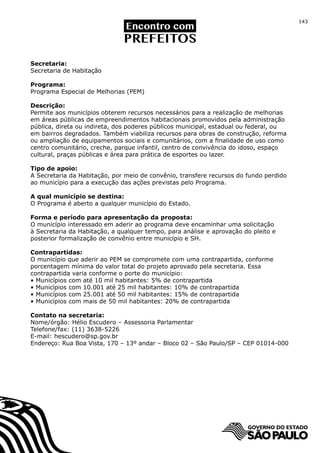143




Secretaria:
Secretaria de Habitação

Programa:
Programa Especial de Melhorias (PEM)

Descrição:
Permite aos municípios obterem recursos necessários para a realização de melhorias
em áreas públicas de empreendimentos habitacionais promovidos pela administração
pública, direta ou indireta, dos poderes públicos municipal, estadual ou federal, ou
em bairros degradados. Também viabiliza recursos para obras de construção, reforma
ou ampliação de equipamentos sociais e comunitários, com a finalidade de uso como
centro comunitário, creche, parque infantil, centro de convivência do idoso, espaço
cultural, praças públicas e área para prática de esportes ou lazer.

Tipo de apoio:
A Secretaria da Habitação, por meio de convênio, transfere recursos do fundo perdido
ao município para a execução das ações previstas pelo Programa.

A qual município se destina:
O Programa é aberto a qualquer município do Estado.

Forma e período para apresentação da proposta:
O município interessado em aderir ao programa deve encaminhar uma solicitação
à Secretaria da Habitação, a qualquer tempo, para análise e aprovação do pleito e
posterior formalização de convênio entre município e SH.

Contrapartidas:
O município que aderir ao PEM se compromete com uma contrapartida, conforme
porcentagem mínima do valor total do projeto aprovado pela secretaria. Essa
contrapartida varia conforme o porte do município:
• Municípios com até 10 mil habitantes: 5% de contrapartida
• Municípios com 10.001 até 25 mil habitantes: 10% de contrapartida
• Municípios com 25.001 até 50 mil habitantes: 15% de contrapartida
• Municípios com mais de 50 mil habitantes: 20% de contrapartida

Contato na secretaria:
Nome/órgão: Hélio Escudero – Assessoria Parlamentar
Telefone/fax: (11) 3638-5226
E-mail: hescudero@sp.gov.br
Endereço: Rua Boa Vista, 170 – 13º andar – Bloco 02 – São Paulo/SP – CEP 01014-000
 