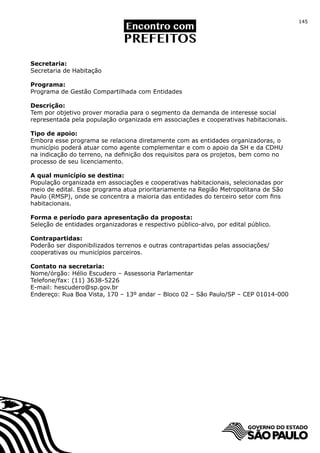 145




Secretaria:
Secretaria de Habitação

Programa:
Programa de Gestão Compartilhada com Entidades

Descrição:
Tem por objetivo prover moradia para o segmento da demanda de interesse social
representada pela população organizada em associações e cooperativas habitacionais.

Tipo de apoio:
Embora esse programa se relaciona diretamente com as entidades organizadoras, o
município poderá atuar como agente complementar e com o apoio da SH e da CDHU
na indicação do terreno, na definição dos requisitos para os projetos, bem como no
processo de seu licenciamento.

A qual município se destina:
População organizada em associações e cooperativas habitacionais, selecionadas por
meio de edital. Esse programa atua prioritariamente na Região Metropolitana de São
Paulo (RMSP), onde se concentra a maioria das entidades do terceiro setor com fins
habitacionais.

Forma e período para apresentação da proposta:
Seleção de entidades organizadoras e respectivo público-alvo, por edital público.

Contrapartidas:
Poderão ser disponibilizados terrenos e outras contrapartidas pelas associações/
cooperativas ou municípios parceiros.

Contato na secretaria:
Nome/órgão: Hélio Escudero – Assessoria Parlamentar
Telefone/fax: (11) 3638-5226
E-mail: hescudero@sp.gov.br
Endereço: Rua Boa Vista, 170 – 13º andar – Bloco 02 – São Paulo/SP – CEP 01014-000
 