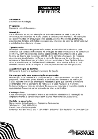 147




Secretaria:
Secretaria de Habitação

Programa:
Programa Lotes Urbanizados

Descrição:
A Casa Paulista estimula a execução de empreendimento de lotes dotados de
infraestrutura e inseridos na malha urbana a construção de moradias. As operações
são desenvolvidas em articulação entre Estado, agentes financeiros, prefeituras,
proprietários de lotes, entidades organizadoras, empresas do setor da construção civil
e entidades de assistência técnica.

Tipo de apoio:
Os beneficiários desse Programa terão acesso a subsídios da Casa Paulista para
aumentar sua capacidade financeira na produção de lotes urbanizados e na construção
do imóvel, além de assistência técnica especializada. Nessa modalidade, a Casa
Paulista se destina aos municípios até R$ 10 mil por lote urbanizado. Os repasses
dos recursos são efetuados conforme a execução das obras e de acordo com o
cronograma físico-financeiro acordado entre o município e a Casa Paulista. Existe
ainda a possibilidade de famílias beneficiárias com renda mensal até R$ 3,1 mil
obterem subsídio até R$ 6 mil para a construção de moradia no lote produzido.

A qual município se destina:
O Programa é aberto a qualquer município do Estado.

Forma e período para apresentação da proposta:
O município pode manifestar a qualquer tempo o seu interesse em participar do
programa. Tendo o seu pleito avaliado e aprovado pela Secretaria da Habitação,
a Casa Paulista fornece as orientações necessárias para que se firme o Protocolo
de Intenções entre a Secretaria da Habitação, a Casa Paulista e o município.
Posteriormente, por meio de convênio de repasse de recursos, o município recebe a
contrapartida financeira para a produção de lotes urbanizados.

Contrapartidas:
Cabe ao município viabilizar os meios e as condições necessárias à realização do
empreendimento, a ser executado com o apoio financeiro da Casa Paulista.

Contato na secretaria:
Nome/órgão: Hélio Escudero – Assessoria Parlamentar
Telefone/fax: (11) 3638-5226
E-mail: hescudero@sp.gov.br
Endereço: Rua Boa Vista, 170 – 13º andar – Bloco 02 – São Paulo/SP – CEP 01014-000
 