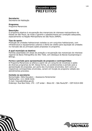 149




Secretaria:
Secretaria de Habitação

Programa:
Programa Mananciais

Descrição:
O programa objetiva à recuperação dos mananciais de interesse metropolitano do
Estado de São Paulo, de modo a garantir o abastecimento em condições adequadas,
especialmente na Região Metropolitana de São Paulo (RMSP).

Tipo de apoio:
Produção de unidades habitacionais isoladas ou em conjuntos habitacionais, com
infraestrutura e equipamentos urbanos e oferta de crédito para aquisição de unidades
no mercado são as principais ações propostas no programa.

A qual município se destina:
Famílias assentadas em áreas de proteção e recuperação dos mananciais de interesse
regional da Bacia Hidrográfica do Alto Tietê, com destaque às Bacias Guarapiranga e
Billings.

Forma e período para apresentação da proposta e contrapartidas:
O Programa Mananciais se efetiva a partir de um conjunto de iniciativas e ações
de diversos programas da SH. Dessa forma, os condicionantes e período para a
apresentação de propostas, por parte dos municípios envolvidos, bem como as
respectivas contrapartidas envolvidas, variam em função do programa voltado aos
atendimentos previstos.

Contato na secretaria:
Nome/órgão: Hélio Escudero – Assessoria Parlamentar
Telefone/fax: (11) 3638-5226
E-mail: hescudero@sp.gov.br
Endereço: Rua Boa Vista, 170 – 13º andar – Bloco 02 – São Paulo/SP – CEP 01014-000
 