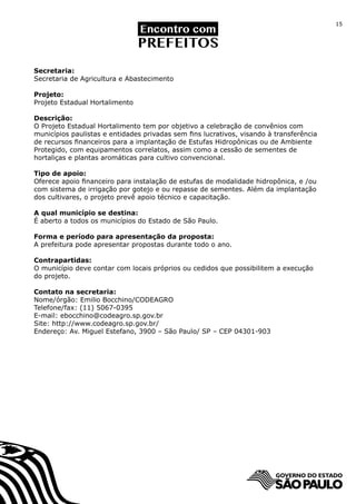 15




Secretaria:
Secretaria de Agricultura e Abastecimento

Projeto:
Projeto Estadual Hortalimento

Descrição:
O Projeto Estadual Hortalimento tem por objetivo a celebração de convênios com
municípios paulistas e entidades privadas sem fins lucrativos, visando à transferência
de recursos financeiros para a implantação de Estufas Hidropônicas ou de Ambiente
Protegido, com equipamentos correlatos, assim como a cessão de sementes de
hortaliças e plantas aromáticas para cultivo convencional.

Tipo de apoio:
Oferece apoio financeiro para instalação de estufas de modalidade hidropônica, e /ou
com sistema de irrigação por gotejo e ou repasse de sementes. Além da implantação
dos cultivares, o projeto prevê apoio técnico e capacitação.

A qual município se destina:
É aberto a todos os municípios do Estado de São Paulo.

Forma e período para apresentação da proposta:
A prefeitura pode apresentar propostas durante todo o ano.

Contrapartidas:
O município deve contar com locais próprios ou cedidos que possibilitem a execução
do projeto.

Contato na secretaria:
Nome/órgão: Emilio Bocchino/CODEAGRO	
Telefone/fax: (11) 5067-0395
E-mail: ebocchino@codeagro.sp.gov.br
Site: http://www.codeagro.sp.gov.br/
Endereço: Av. Miguel Estefano, 3900 – São Paulo/ SP – CEP 04301-903
 