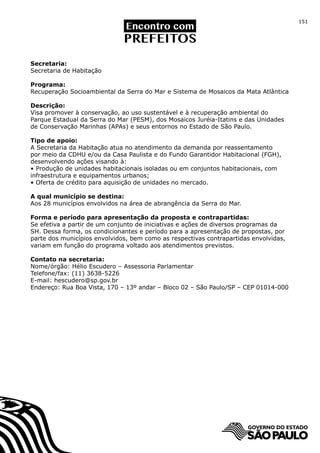151




Secretaria:
Secretaria de Habitação

Programa:
Recuperação Socioambiental da Serra do Mar e Sistema de Mosaicos da Mata Atlântica

Descrição:
Visa promover à conservação, ao uso sustentável e à recuperação ambiental do
Parque Estadual da Serra do Mar (PESM), dos Mosaicos Juréia-Itatins e das Unidades
de Conservação Marinhas (APAs) e seus entornos no Estado de São Paulo.

Tipo de apoio:
A Secretaria da Habitação atua no atendimento da demanda por reassentamento
por meio da CDHU e/ou da Casa Paulista e do Fundo Garantidor Habitacional (FGH),
desenvolvendo ações visando à:
• Produção de unidades habitacionais isoladas ou em conjuntos habitacionais, com
infraestrutura e equipamentos urbanos;
• Oferta de crédito para aquisição de unidades no mercado.

A qual município se destina:
Aos 28 municípios envolvidos na área de abrangência da Serra do Mar.

Forma e período para apresentação da proposta e contrapartidas:
Se efetiva a partir de um conjunto de iniciativas e ações de diversos programas da
SH. Dessa forma, os condicionantes e período para a apresentação de propostas, por
parte dos municípios envolvidos, bem como as respectivas contrapartidas envolvidas,
variam em função do programa voltado aos atendimentos previstos.

Contato na secretaria:
Nome/órgão: Hélio Escudero – Assessoria Parlamentar
Telefone/fax: (11) 3638-5226
E-mail: hescudero@sp.gov.br
Endereço: Rua Boa Vista, 170 – 13º andar – Bloco 02 – São Paulo/SP – CEP 01014-000
 