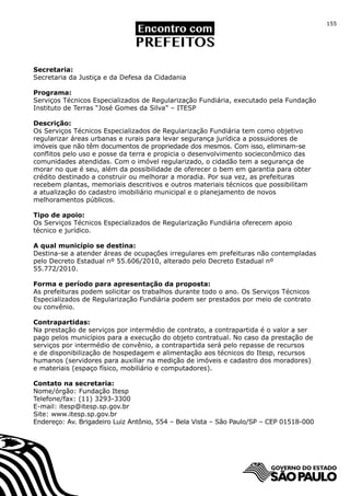 155




Secretaria:
Secretaria da Justiça e da Defesa da Cidadania

Programa:
Serviços Técnicos Especializados de Regularização Fundiária, executado pela Fundação
Instituto de Terras “José Gomes da Silva” – ITESP

Descrição:
Os Serviços Técnicos Especializados de Regularização Fundiária tem como objetivo
regularizar áreas urbanas e rurais para levar segurança jurídica a possuidores de
imóveis que não têm documentos de propriedade dos mesmos. Com isso, eliminam-se
conflitos pelo uso e posse da terra e propicia o desenvolvimento socieconômico das
comunidades atendidas. Com o imóvel regularizado, o cidadão tem a segurança de
morar no que é seu, além da possibilidade de oferecer o bem em garantia para obter
crédito destinado a construir ou melhorar a moradia. Por sua vez, as prefeituras
recebem plantas, memoriais descritivos e outros materiais técnicos que possibilitam
a atualização do cadastro imobiliário municipal e o planejamento de novos
melhoramentos públicos.

Tipo de apoio:
Os Serviços Técnicos Especializados de Regularização Fundiária oferecem apoio
técnico e jurídico.

A qual município se destina:
Destina-se a atender áreas de ocupações irregulares em prefeituras não contempladas
pelo Decreto Estadual nº 55.606/2010, alterado pelo Decreto Estadual nº
55.772/2010.

Forma e período para apresentação da proposta:
As prefeituras podem solicitar os trabalhos durante todo o ano. Os Serviços Técnicos
Especializados de Regularização Fundiária podem ser prestados por meio de contrato
ou convênio.

Contrapartidas:
Na prestação de serviços por intermédio de contrato, a contrapartida é o valor a ser
pago pelos municípios para a execução do objeto contratual. No caso da prestação de
serviços por intermédio de convênio, a contrapartida será pelo repasse de recursos
e de disponibilização de hospedagem e alimentação aos técnicos do Itesp, recursos
humanos (servidores para auxiliar na medição de imóveis e cadastro dos moradores)
e materiais (espaço físico, mobiliário e computadores).

Contato na secretaria:
Nome/órgão: Fundação Itesp
Telefone/fax: (11) 3293-3300
E-mail: itesp@itesp.sp.gov.br
Site: www.itesp.sp.gov.br
Endereço: Av. Brigadeiro Luiz Antônio, 554 – Bela Vista – São Paulo/SP – CEP 01518-000
 