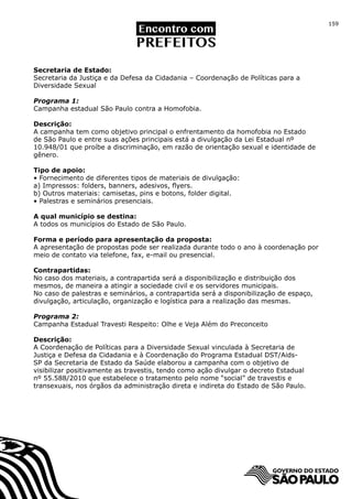 159




Secretaria de Estado:
Secretaria da Justiça e da Defesa da Cidadania – Coordenação de Políticas para a
Diversidade Sexual

Programa 1:
Campanha estadual São Paulo contra a Homofobia.

Descrição:
A campanha tem como objetivo principal o enfrentamento da homofobia no Estado
de São Paulo e entre suas ações principais está a divulgação da Lei Estadual nº
10.948/01 que proíbe a discriminação, em razão de orientação sexual e identidade de
gênero.

Tipo de apoio:
• Fornecimento de diferentes tipos de materiais de divulgação:
a) Impressos: folders, banners, adesivos, flyers.
b) Outros materiais: camisetas, pins e botons, folder digital.
• Palestras e seminários presenciais.

A qual município se destina:
A todos os municípios do Estado de São Paulo.

Forma e período para apresentação da proposta:
A apresentação de propostas pode ser realizada durante todo o ano à coordenação por
meio de contato via telefone, fax, e-mail ou presencial.

Contrapartidas:
No caso dos materiais, a contrapartida será a disponibilização e distribuição dos
mesmos, de maneira a atingir a sociedade civil e os servidores municipais.
No caso de palestras e seminários, a contrapartida será a disponibilização de espaço,
divulgação, articulação, organização e logística para a realização das mesmas.

Programa 2:
Campanha Estadual Travesti Respeito: Olhe e Veja Além do Preconceito

Descrição:
A Coordenação de Políticas para a Diversidade Sexual vinculada à Secretaria de
Justiça e Defesa da Cidadania e à Coordenação do Programa Estadual DST/Aids-
SP da Secretaria de Estado da Saúde elaborou a campanha com o objetivo de
visibilizar positivamente as travestis, tendo como ação divulgar o decreto Estadual
nº 55.588/2010 que estabelece o tratamento pelo nome “social” de travestis e
transexuais, nos órgãos da administração direta e indireta do Estado de São Paulo.
 