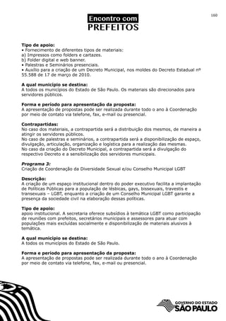 160




Tipo de apoio:
• Fornecimento de diferentes tipos de materiais:
a) Impressos como folders e cartazes.
b) Folder digital e web banner.
• Palestras e Seminários presenciais.
• Auxílio para a criação de um Decreto Municipal, nos moldes do Decreto Estadual nº
55.588 de 17 de março de 2010.

A qual município se destina:
A todos os municípios do Estado de São Paulo. Os materiais são direcionados para
servidores públicos.

Forma e período para apresentação da proposta:
A apresentação de propostas pode ser realizada durante todo o ano à Coordenação
por meio de contato via telefone, fax, e-mail ou presencial.

Contrapartidas:
No caso dos materiais, a contrapartida será a distribuição dos mesmos, de maneira a
atingir os servidores públicos.
No caso de palestras e seminários, a contrapartida será a disponibilização de espaço,
divulgação, articulação, organização e logística para a realização das mesmas.
No caso da criação do Decreto Municipal, a contrapartida será a divulgação do
respectivo Decreto e a sensibilização dos servidores municipais.

Programa 3:
Criação de Coordenação da Diversidade Sexual e/ou Conselho Municipal LGBT

Descrição:
A criação de um espaço institucional dentro do poder executivo facilita a implantação
de Políticas Públicas para a população de lésbicas, gays, bissexuais, travestis e
transexuais – LGBT, enquanto a criação de um Conselho Municipal LGBT garante a
presença da sociedade civil na elaboração dessas políticas.

Tipo de apoio:
apoio institucional. A secretaria oferece subsídios à temática LGBT como participação
de reuniões com prefeitos, secretários municipais e assessores para atuar com
populações mais excluídas socialmente e disponibilização de materiais alusivos à
temática.

A qual município se destina:
A todos os municípios do Estado de São Paulo.

Forma e período para apresentação da proposta:
A apresentação de propostas pode ser realizada durante todo o ano à Coordenação
por meio de contato via telefone, fax, e-mail ou presencial.
 