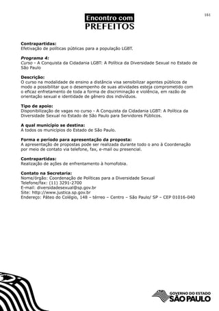 161




Contrapartidas:
Efetivação de políticas públicas para a população LGBT.

Programa 4:
Curso - A Conquista da Cidadania LGBT: A Política da Diversidade Sexual no Estado de
São Paulo

Descrição:
O curso na modalidade de ensino a distância visa sensibilizar agentes públicos de
modo a possibilitar que o desempenho de suas atividades esteja comprometido com
o eficaz enfretamento de toda a forma de discriminação e violência, em razão de
orientação sexual e identidade de gênero dos indivíduos.

Tipo de apoio:
Disponibilização de vagas no curso - A Conquista da Cidadania LGBT: A Política da
Diversidade Sexual no Estado de São Paulo para Servidores Públicos.

A qual município se destina:
A todos os municípios do Estado de São Paulo.

Forma e período para apresentação da proposta:
A apresentação de propostas pode ser realizada durante todo o ano à Coordenação
por meio de contato via telefone, fax, e-mail ou presencial.

Contrapartidas:
Realização de ações de enfrentamento à homofobia.

Contato na Secretaria:
Nome/órgão: Coordenação de Políticas para a Diversidade Sexual
Telefone/fax: (11) 3291-2700
E-mail: diversidadesexual@sp.gov.br
Site: http://www.justica.sp.gov.br
Endereço: Páteo do Colégio, 148 – térreo – Centro – São Paulo/ SP – CEP 01016-040
 