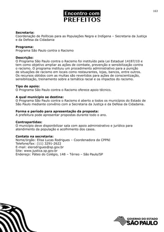 163




Secretaria:
Coordenação de Políticas para as Populações Negra e Indígena – Secretaria da Justiça
e da Defesa da Cidadania

Programa:
Programa São Paulo contra o Racismo

Descrição:
O Programa São Paulo contra o Racismo foi instituído pela Lei Estadual 14187/10 e
tem como objetivo ampliar as ações de combate, prevenção e sensibilização contra
o racismo. O programa instituiu um procedimento administrativo para a punição
de situações de racismo em locais como restaurantes, lojas, bancos, entre outros.
Os recursos obtidos com as multas são revertidos para ações de conscientização,
sensibilização, treinamento sobre a temática racial e os impactos do racismo.

Tipo de apoio:
O Programa São Paulo contra o Racismo oferece apoio técnico.

A qual município se destina:
O Programa São Paulo contra o Racismo é aberto a todos os municípios do Estado de
São Paulo mediante convênio com a Secretaria da Justiça e da Defesa da Cidadania.

Forma e período para apresentação da proposta:
A prefeitura pode apresentar propostas durante todo o ano.

Contrapartidas:
O município deve disponibilizar sala com apoio administrativo e jurídico para
atendimento da população e acolhimento dos casos.

Contato na secretaria:
Nome/órgão: Elisa Lucas Rodrigues – Coordenadora da CPPNI
Telefone/fax: (11) 3291-2622
E-mail: elerodrigues@sp.gov.br
Site: www.justica.sp.gov.br
Endereço: Páteo do Colégio, 148 – Térreo – São Paulo/SP
 