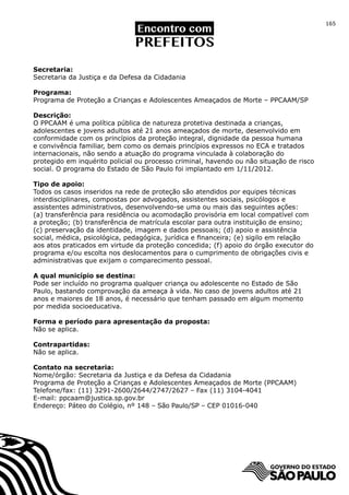 165




Secretaria:
Secretaria da Justiça e da Defesa da Cidadania

Programa:
Programa de Proteção a Crianças e Adolescentes Ameaçados de Morte – PPCAAM/SP

Descrição:
O PPCAAM é uma política pública de natureza protetiva destinada a crianças,
adolescentes e jovens adultos até 21 anos ameaçados de morte, desenvolvido em
conformidade com os princípios da proteção integral, dignidade da pessoa humana
e convivência familiar, bem como os demais princípios expressos no ECA e tratados
internacionais, não sendo a atuação do programa vinculada à colaboração do
protegido em inquérito policial ou processo criminal, havendo ou não situação de risco
social. O programa do Estado de São Paulo foi implantado em 1/11/2012.

Tipo de apoio:
Todos os casos inseridos na rede de proteção são atendidos por equipes técnicas
interdisciplinares, compostas por advogados, assistentes sociais, psicólogos e
assistentes administrativos, desenvolvendo-se uma ou mais das seguintes ações:
(a) transferência para residência ou acomodação provisória em local compatível com
a proteção; (b) transferência de matrícula escolar para outra instituição de ensino;
(c) preservação da identidade, imagem e dados pessoais; (d) apoio e assistência
social, médica, psicológica, pedagógica, jurídica e financeira; (e) sigilo em relação
aos atos praticados em virtude da proteção concedida; (f) apoio do órgão executor do
programa e/ou escolta nos deslocamentos para o cumprimento de obrigações civis e
administrativas que exijam o comparecimento pessoal.

A qual município se destina:
Pode ser incluído no programa qualquer criança ou adolescente no Estado de São
Paulo, bastando comprovação da ameaça à vida. No caso de jovens adultos até 21
anos e maiores de 18 anos, é necessário que tenham passado em algum momento
por medida socioeducativa.

Forma e período para apresentação da proposta:
Não se aplica.

Contrapartidas:
Não se aplica.

Contato na secretaria:
Nome/órgão: Secretaria da Justiça e da Defesa da Cidadania
Programa de Proteção a Crianças e Adolescentes Ameaçados de Morte (PPCAAM)
Telefone/fax: (11) 3291-2600/2644/2747/2627 – Fax (11) 3104-4041
E-mail: ppcaam@justica.sp.gov.br
Endereço: Páteo do Colégio, nº 148 – São Paulo/SP – CEP 01016-040
 