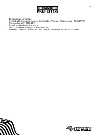 168




Contato na secretaria:
Nome/órgão: Programa Estadual de Proteção a Vítimas e Testemunhas – PROVITA/SP
Telefone/fax: (11) 3291-2747
E-mail: provita@justica.sp.gov.br
Site: http://www.justica.sp.gov.br/novo_site/
Endereço: Páteo do Colégio, nº 148 – Centro – São Paulo/SP – CEP 01016-040
 