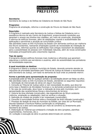 169




Secretaria:
Secretaria da Justiça e da Defesa da Cidadania do Estado de São Paulo

Programa:
Programa de ampliação, reforma e construção de Fóruns do Estado de São Paulo

Descrição:
O Programa é realizado pela Secretaria da Justiça e Defesa da Cidadania com a
assistência técnica de seu Centro de Engenharia, proporcionando condições que
garantam o acesso aos direitos dos cidadãos, por meio da construção, ampliação
e reforma de edifícios forenses, além de adaptações visando à acessibilidade das
edificações e permitindo a atuação da comunidade jurídica.
São atendidos todos os 645 municípios do Estado com demanda contínua por melhoria
dos fóruns existentes, realizando ampliações quando da necessidade de instalação de
novas Varas, reformas quando as edificações mais antigas necessitam de adaptações
para a acessibilidade de pessoas com mobilidade reduzida, além de novas construções
motivadas principalmente pelo crescimento regional.

Tipo de apoio:
O programa oferece edifícios forenses mais modernos e eficientes que garantam
segurança e conforto aos servidores e usuários, além de acessibilidade aos portadores
de necessidades especiais.

A qual município se destina:
O programa é aberto a qualquer município do Estado, devendo somente atender os
requisitos de prioridade apontados pelo Tribunal de Justiça do Estado e reconhecidos
pela Secretaria da Justiça, com base na demanda do local onde se pretende intervir.

Forma e período para apresentação da proposta:
A proposição pode ser feita em qualquer período e as solicitações devem ser feitas via ofício.
São atendidos todos os 645 municípios do Estado, atendendo os seguintes requisitos:
1. Solicitação de intervenção de obras em algum município;
2. Consulta ao Tribunal de Justiça sobre a real necessidade do pleito, que deve ter
como base o Relatório de Atividades Forenses e na demanda jurisdicional da Comarca;
3. No caso de construção, deve haver a indicação de área pelo município, com
apresentação das características físicas e documentais do terreno;
4. Vistoria da área ofertada (construção), das dependências do fórum existente
(reforma, ampliação ou adaptação), para se verificar a situação;
5. Definição do modelo de projeto a ser implantado (construção);
6. Consulta à comunidade forense sobre a localização da área indicada (construção);
7. Processo de doação da área do município ao Estado, por meio de Lei Municipal,
Decreto Estadual e Escritura Pública (construção ou ampliação);
8. Definição se a obra será executada por meio de convênio ou diretamente pela
Secretaria da Justiça;
9. Elaboração do material que embasará a licitação da obra (projetos, planilhas
orçamentárias, memoriais, etc.);
10. Licitação e execução da obra no período determinado em contrato.
 