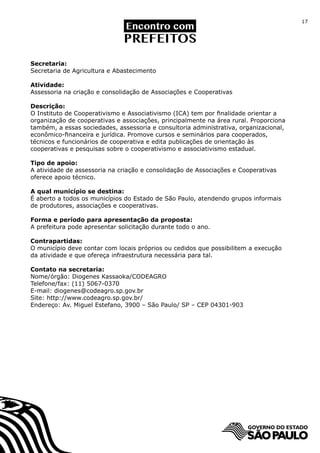 17




Secretaria:
Secretaria de Agricultura e Abastecimento

Atividade:
Assessoria na criação e consolidação de Associações e Cooperativas

Descrição:
O Instituto de Cooperativismo e Associativismo (ICA) tem por finalidade orientar a
organização de cooperativas e associações, principalmente na área rural. Proporciona
também, a essas sociedades, assessoria e consultoria administrativa, organizacional,
econômico-financeira e jurídica. Promove cursos e seminários para cooperados,
técnicos e funcionários de cooperativa e edita publicações de orientação às
cooperativas e pesquisas sobre o cooperativismo e associativismo estadual.

Tipo de apoio:
A atividade de assessoria na criação e consolidação de Associações e Cooperativas
oferece apoio técnico.

A qual município se destina:
É aberto a todos os municípios do Estado de São Paulo, atendendo grupos informais
de produtores, associações e cooperativas.

Forma e período para apresentação da proposta:
A prefeitura pode apresentar solicitação durante todo o ano.

Contrapartidas:
O município deve contar com locais próprios ou cedidos que possibilitem a execução
da atividade e que ofereça infraestrutura necessária para tal.

Contato na secretaria:
Nome/órgão: Diogenes Kassaoka/CODEAGRO	
Telefone/fax: (11) 5067-0370
E-mail: diogenes@codeagro.sp.gov.br
Site: http://www.codeagro.sp.gov.br/
Endereço: Av. Miguel Estefano, 3900 – São Paulo/ SP – CEP 04301-903
 