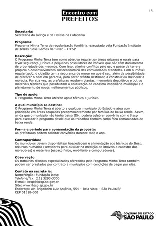 171




Secretaria:
Secretaria da Justiça e da Defesa da Cidadania

Programa:
Programa Minha Terra de regularização fundiária, executado pela Fundação Instituto
de Terras “José Gomes da Silva” – ITESP

Descrição:
O Programa Minha Terra tem como objetivo regularizar áreas urbanas e rurais para
levar segurança jurídica a pequenos possuidores de imóveis que não têm documentos
de propriedade dos mesmos. Com isso, elimina conflitos pelo uso e posse da terra e
propicia o desenvolvimento socioeconômico das comunidades atendidas. Com o imóvel
regularizado, o cidadão tem a segurança de morar no que é seu, além da possibilidade
de oferecer o bem em garantia, para obter crédito destinado a construir ou melhorar a
moradia. Por sua vez, as prefeituras recebem plantas, memoriais descritivos e outros
materiais técnicos que possibilitam a atualização do cadastro imobiliário municipal e o
planejamento de novos melhoramentos públicos.

Tipo de apoio:
O Programa Minha Terra oferece apoio técnico e jurídico.

A qual município se destina:
O Programa Minha Terra é aberto a qualquer município do Estado e atua com
prioridade em áreas ocupadas predominantemente por famílias de baixa renda. Assim,
ainda que o município não tenha baixo IDH, poderá celebrar convênio com o Itesp
para executar o programa desde que os trabalhos tenham como foco comunidades de
baixa renda.

Forma e período para apresentação da proposta:
As prefeituras podem solicitar convênios durante todo o ano.

Contrapartidas:
Os municípios devem disponibilizar hospedagem e alimentação aos técnicos do Itesp,
recursos humanos (servidores para auxiliar na medição de imóveis e cadastro dos
moradores) e materiais (espaço físico, mobiliário e computadores).

Observação:
Os trabalhos técnicos especializados oferecidos pelo Programa Minha Terra também
podem ser prestados por contrato a municípios com condições de pagar por eles.

Contato na secretaria:
Nome/órgão: Fundação Itesp
Telefone/fax: (11) 3293-3300
E-mail: itesp@itesp.sp.gov.br
Site: www.itesp.sp.gov.br
Endereço: Av. Brigadeiro Luiz Antônio, 554 – Bela Vista – São Paulo/SP
CEP 01518-000
 