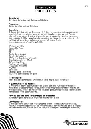 173




Secretaria:
Secretaria da Justiça e da Defesa da Cidadania

Programa:
Centro de Integração da Cidadania

Descrição:
O Centro de Integração da Cidadania (CIC) é um programa que visa proporcionar
à sociedade os seus direitos por meio da participação popular, garantir formas
alternativas de acesso à justiça e formação para a cidadania e direitos humanos.
Nas unidades do CIC, a população tem acesso a serviços públicos gratuitos e pode
participar ativamente de ações para o desenvolvimento local.
Alguns dos serviços oferecidos pelo CIC:

2ª via de certidão
Acessa São Paulo
CDHU
RG
Balcão de empregos
Carteira de trabalho
2ª Via de antecedentes criminais
Orientação social (ou CRAS)
Defensoria pública
Mediação de conflitos
Jec/Juizado itinerante
PROCON
Delegacia
Educação para a cidadania
Atividades comunitárias em geral

Tipo de apoio:
Apoio técnico e gerencial da unidade nas fases de pré e pós-instalação.

A qual município se destina:
O Programa é aberto aos municípios do Estado com alta vulnerabilidade social e
indicadores socioeconômicos baixos, densidade demográfica elevada ou mesmo em
municípios que, apesar de indicadores elevados, possuem regiões que se enquadrem
na realidade social descrita acima.

Forma e período para apresentação da proposta:
A prefeitura pode apresentar propostas durante todo o ano.

Contrapartidas:
O município deve contar com locais próprios e com a infraestrutura adequada ou
construir conforme especificação do programa (salas administrativas, salas e balcões
para atendimento ao público, salas de aula para formação e capacitação, banheiros,
 