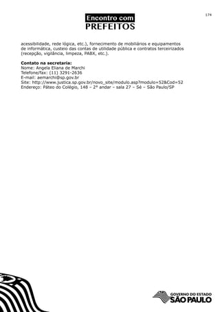 174




acessibilidade, rede lógica, etc.), fornecimento de mobiliários e equipamentos
de informática, custeio das contas de utilidade pública e contratos terceirizados
(recepção, vigilância, limpeza, PABX, etc.).

Contato na secretaria:
Nome: Angela Eliana de Marchi
Telefone/fax: (11) 3291-2636
E-mail: aemarchi@sp.gov.br
Site: http://www.justica.sp.gov.br/novo_site/modulo.asp?modulo=52&Cod=52
Endereço: Páteo do Colégio, 148 – 2° andar – sala 27 – Sé – São Paulo/SP
 