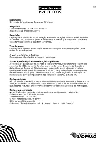 175




Secretaria:
Secretaria da Justiça e da Defesa da Cidadania

Programa:
1) Enfrentamento ao Tráfico de Pessoas
2) Combate ao Trabalho Escravo

Descrição:
Os programas consistem na articulação e fomento de ações junto ao Poder Público e
Sociedade Civil, voltados a políticas de direitos humanos que previnam, combatam
essas formas de crime e assistam às vítimas.

Tipo de apoio:
Os programas apoiam a articulação entre os municípios e os poderes públicos na
esfera estadual e federal.

A qual município se destina:
Os programas são abertos a todos os municípios.

Forma e período para apresentação da proposta:
A proposta de parceria pode ser feita a qualquer tempo, de preferência no primeiro
semestre de 2013, na forma de ofício endereçado para o Gabinete da Secretaria
da Justiça e da Defesa da Cidadania, com informação sobre interesse em atuar
como parceiros nos Comitês Regionais e, ainda, com a indicação de representantes
das secretarias municipais como membros dos Comitês Regionais. A indicação do
representante deve acompanhar dados da função, telefone, e-mail e RG.

Contrapartidas:
Não há exigência específica sobre deveres de contrapartida. Contudo, a Secretaria da
Justiça e da Defesa da Cidadania busca fomentar políticas locais voltadas ao tema e
que poderão redundar em convênios ou termos de cooperação entre as instituições.

Contato na secretaria:
Nome/órgão: Secretaria da Justiça e da Defesa da Cidadania – Núcleo de
Enfrentamento ao Tráfico de Pessoas
Telefone/fax: (11) 3241-4291
E-mail: netpsp@justica.sp.gov.br
Site: www.justica.sp.gov.br
Endereço: Páteo do Colégio, 148 – 2º andar – Centro – São Paulo/SP
 