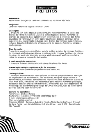 177




Secretaria:
Secretaria da Justiça e da Defesa da Cidadania do Estado de São Paulo

Programa:
Centro de Referência e apoio à Vítima – CRAVI

Descrição:
O programa tem como objetivo geral promover o reconhecimento e o acesso aos
direitos da vítima de violência, visando à consolidação dos direitos humanos e o
exercício da cidadania. Suas ações buscam contribuir para a superação dos danos
causados pela violência, bem como apoiar aqueles que desejam contribuir para a
sua prevenção, na promoção da Justiça e dos direitos das vítimas e suas demandas,
inclusive daquelas indiretamente afetadas, como é o caso dos familiares, amigos e
colaboradores.

Tipo de apoio:
Proporciona atendimento psicológico, social e jurídico gratuitos às vítimas e familiares
de vítimas de violência grave. Atende prioritariamente vítimas e familiares de vítimas
de crimes de homicídio, latrocínio, ameaça, violência sexual, violência doméstica,
tráfico de pessoas e exploração do trabalho.

A qual município se destina:
O Programa é aberto a qualquer município do Estado de São Paulo.

Forma e período para apresentação da proposta:
A Prefeitura pode apresentar propostas durante todo o ano.

Contrapartidas:
O município deve contar com locais próprios ou cedidos que possibilitem a execução
do projeto (salas de atendimentos, sala de reunião, sala para equipe técnica e
administrativa, banheiros), bem como será responsável pelas despesas de custeio do
local. Além disso, o Município será responsável pelos recursos humanos (psicólogos,
assistentes sociais e oficiais administrativos), profissionais que serão capacitados na
metodologia de atendimento pela equipe do CRAVI da Capital, tudo de acordo com o
plano de trabalho a ser desenvolvido.

Contato na secretaria:
Nome/órgão: Cristiane Pereira
Telefone/fax: (11) 3666-7778/3392-6290/97022-1249
E-mail: cristianepereira@sp.gov.br
Site: www.justica.sp.gov.br
Endereço: CRAVI – Complexo Judiciário Ministro Mário Guimarães/Fórum Criminal
da Barra Funda – Av. Abraão Ribeiro, 313, piso térreo – sala 0-429 – Barra Funda
São Paulo/SP
 