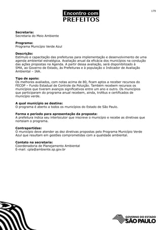 179




Secretaria:
Secretaria do Meio Ambiente

Programa:
Programa Município Verde Azul

Descrição:
Estímulo e capacitação das prefeituras para implementação e desenvolvimento de uma
agenda ambiental estratégica. Avaliação anual da eficácia dos municípios na condução
das ações propostas na Agenda. A partir dessa avaliação, será disponibilizado à
SMA, ao Governo de Estado, às Prefeituras e à população o Indicador de Avaliação
Ambiental – IAA.

Tipo de apoio:
Os melhores avaliados, com notas acima de 80, ficam aptos a receber recursos do
FECOP – Fundo Estadual de Controle da Poluição. Também recebem recursos os
municípios que tiveram avanços significativos entre um ano e outro. Os municípios
que participaram do programa anual recebem, ainda, troféus e certificados de
município verde.

A qual município se destina:
O programa é aberto a todos os municípios do Estado de São Paulo.

Forma e período para apresentação da proposta:
A prefeitura indica seu interlocutor que inscreve o município e recebe as diretivas que
norteiam o programa.

Contrapartidas:
O município deve atender as dez diretivas propostas pelo Programa Município Verde
Azul que resultam em gestões comprometidas com a qualidade ambiental.

Contato na secretaria:
Coordenadoria de Planejamento Ambiental
E-mail: cpla@ambiente.sp.gov.br
 