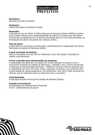 181




Secretaria:
Secretaria do Meio Ambiente

Programa:
Planos Municipais de Resíduos Sólidos

Descrição:
Instituída por lei, em 2010, a Política Nacional de Resíduos Sólidos (PNRS) transfere
para o Poder Público local a responsabilidade de elaborar os planos que irão definir
as diretrizes da gestão do lixo. O Governo do Estado apoia os municípios paulistas na
formatação dos planos de gestão dos resíduos sólidos.

Tipo de apoio:
A ação apoia os municípios na elaboração, aperfeiçoamento e adequação dos Planos
Municipais de Gestão de Resíduos Sólidos.

A qual município se destina:
Para os municípios com até 100 mil habitantes e que não estejam inseridos em
regiões metropolitanas.

Forma e período para apresentação da proposta:
A capacitação dos gestores municipais vem sendo realizada em parceria com a
Companhia Ambiental do Estado de São Paulo – CETESB e com o Centro de Estudos
e Pesquisas de Administração Municipal – CEPAM em diversas oficinas regionais que
se estenderão até 2014. Em 2012, foram realizadas 15 oficinas, que contaram com
a participação de, aproximadamente, 250 prefeituras. Para 2013, estão previstas 20
oficinas, que se realizarão entre os meses de maio a novembro.

Contrapartidas:
A aplicação do Plano Municipal de Gestão de Resíduos Sólidos.

Contato na secretaria:
Coordenadoria de Planejamento Ambiental
E-mail: cpla@ambiente.sp.gov.br
 