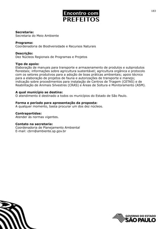 183




Secretaria:
Secretaria do Meio Ambiente

Programa:
Coordenadoria de Biodiversidade e Recursos Naturais

Descrição:
Dez Núcleos Regionais de Programas e Projetos

Tipo de apoio:
Elaboração de manuais para transporte e armazenamento de produtos e subprodutos
florestais; informações sobre agricultura sustentável; agricultura orgânica e protocolo
com os setores produtivos para a adoção de boas práticas ambientais; apoio técnico
para a elaboração de projetos de fauna e autorizações de transporte e manejo;
indicação sobre procedimentos para instalação de Centros de Triagem (CETAS) e de
Reabilitação de Animais Silvestres (CRAS) e Áreas de Soltura e Monitoramento (ASM).

A qual município se destina:
O atendimento é destinado a todos os municípios do Estado de São Paulo.

Forma e período para apresentação da proposta:
A qualquer momento, basta procurar um dos dez núcleos.

Contrapartidas:
Atender às normas vigentes.

Contato na secretaria:
Coordenadoria de Planejamento Ambiental
E-mail: cbrn@ambiente.sp.gov.br
 