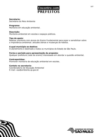 187




Secretaria:
Secretaria do Meio Ambiente

Programa:
Monitoria em educação ambiental.

Descrição:
Monitoria ambiental em escolas e espaços públicos.

Tipo de apoio:
Realizar monitoria com alunos do Ensino Fundamental para expor e sensibilizar sobre
a importância ambiental: atitudes diárias e mudanças de hábitos.

A qual município se destina:
O atendimento é destinado a todos os municípios do Estado de São Paulo.

Forma e período para apresentação da proposta:
Qualquer prefeitura (rede de ensino) interessada em abordar a questão ambiental.

Contrapartidas:
Promover monitoria de educação ambiental em escolas.

Contato na secretaria:
Coordenadoria de Educação Ambiental
E-mail: cea@ambiente.sp.gov.br
 