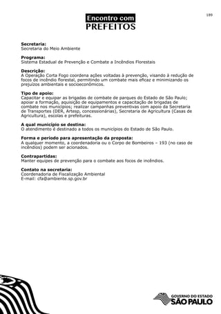 189




Secretaria:
Secretaria do Meio Ambiente

Programa:
Sistema Estadual de Prevenção e Combate a Incêndios Florestais

Descrição:
A Operação Corta Fogo coordena ações voltadas à prevenção, visando à redução de
focos de incêndio florestal, permitindo um combate mais eficaz e minimizando os
prejuízos ambientais e socioeconômicos.

Tipo de apoio:
Capacitar e equipar as brigadas de combate de parques do Estado de São Paulo;
apoiar a formação, aquisição de equipamentos e capacitação de brigadas de
combate nos municípios; realizar campanhas preventivas com apoio da Secretaria
de Transportes (DER, Artesp, concessionárias), Secretaria de Agricultura (Casas de
Agricultura), escolas e prefeituras.

A qual município se destina:
O atendimento é destinado a todos os municípios do Estado de São Paulo.

Forma e período para apresentação da proposta:
A qualquer momento, a coordenadoria ou o Corpo de Bombeiros – 193 (no caso de
incêndios) podem ser acionados.

Contrapartidas:
Manter equipes de prevenção para o combate aos focos de incêndios.

Contato na secretaria:
Coordenadoria de Fiscalização Ambiental
E-mail: cfa@ambiente.sp.gov.br
 