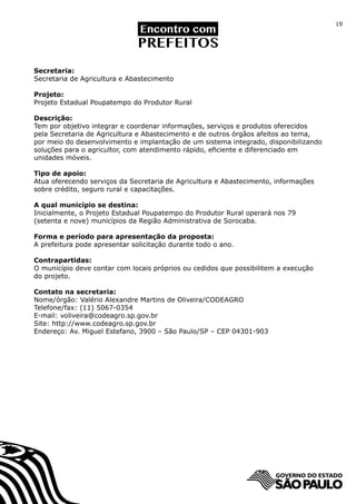 19




Secretaria:
Secretaria de Agricultura e Abastecimento

Projeto:
Projeto Estadual Poupatempo do Produtor Rural

Descrição:
Tem por objetivo integrar e coordenar informações, serviços e produtos oferecidos
pela Secretaria de Agricultura e Abastecimento e de outros órgãos afeitos ao tema,
por meio do desenvolvimento e implantação de um sistema integrado, disponibilizando
soluções para o agricultor, com atendimento rápido, eficiente e diferenciado em
unidades móveis.

Tipo de apoio:
Atua oferecendo serviços da Secretaria de Agricultura e Abastecimento, informações
sobre crédito, seguro rural e capacitações.

A qual município se destina:
Inicialmente, o Projeto Estadual Poupatempo do Produtor Rural operará nos 79
(setenta e nove) municípios da Região Administrativa de Sorocaba.

Forma e período para apresentação da proposta:
A prefeitura pode apresentar solicitação durante todo o ano.

Contrapartidas:
O município deve contar com locais próprios ou cedidos que possibilitem a execução
do projeto.

Contato na secretaria:
Nome/órgão: Valério Alexandre Martins de Oliveira/CODEAGRO	
Telefone/fax: (11) 5067-0354
E-mail: voliveira@codeagro.sp.gov.br
Site: http://www.codeagro.sp.gov.br
Endereço: Av. Miguel Estefano, 3900 – São Paulo/SP – CEP 04301-903
 