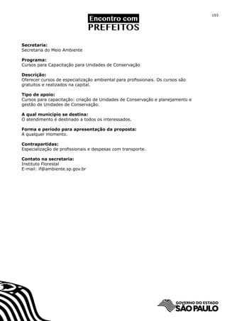 193




Secretaria:
Secretaria do Meio Ambiente

Programa:
Cursos para Capacitação para Unidades de Conservação

Descrição:
Oferecer cursos de especialização ambiental para profissionais. Os cursos são
gratuitos e realizados na capital.

Tipo de apoio:
Cursos para capacitação: criação de Unidades de Conservação e planejamento e
gestão de Unidades de Conservação.

A qual município se destina:
O atendimento é destinado a todos os interessados.

Forma e período para apresentação da proposta:
A qualquer momento.

Contrapartidas:
Especialização de profissionais e despesas com transporte.

Contato na secretaria:
Instituto Florestal
E-mail: if@ambiente.sp.gov.br
 