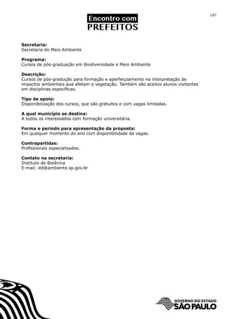 197




Secretaria:
Secretaria do Meio Ambiente

Programa:
Cursos de pós-graduação em Biodiversidade e Meio Ambiente

Descrição:
Cursos de pós-gradução para formação e aperfeiçoamento na interpretação de
impactos ambientais que afetam a vegetação. Também são aceitos alunos visitantes
em disciplinas específicas.

Tipo de apoio:
Disponibilização dos cursos, que são gratuitos e com vagas limitadas.

A qual município se destina:
A todos os interessados com formação universitária.

Forma e período para apresentação da proposta:
Em qualquer momento do ano com disponibilidade de vagas.

Contrapartidas:
Profissionais especializados.

Contato na secretaria:
Instituto de Botânica
E-mail: ibt@ambiente.sp.gov.br
 