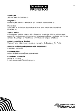 201




Secretaria:
Secretaria do Meio Ambiente

Programa:
Conservação, manejo e ampliação das Unidades de Conservação.

Descrição:
Apoio para os municípios e parcerias técnicas para gestão de unidades de
conservação.

Tipo de apoio:
Campanhas e eventos de educação ambiental, criação de viveiros comunitários,
desenvolvimento do ecoturismo, cursos para capacitação de monitores, monitoria e
controle da visitação compartilhada em trilhas dos Parques Estaduais.

A qual município se destina:
O atendimento é destinado a todos os municípios do Estado de São Paulo.

Forma e período para apresentação da proposta:
A qualquer momento.

Contrapartidas:
Conservação e ampliação de áreas verdes.

Contato na secretaria:
Fundação Florestal
E-mail: comunica@fflorestal.sp.gov.br
 