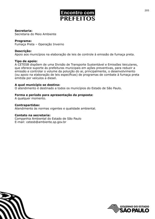 205




Secretaria:
Secretaria do Meio Ambiente

Programa:
Fumaça Preta – Operação Inverno

Descrição:
Apoio aos municípios na elaboração de leis de controle à emissão de fumaça preta.

Tipo de apoio:
A CETESB dispõem de uma Divisão de Transporte Sustentável e Emissões Veiculares,
que oferece suporte às prefeituras municipais em ações preventivas, para reduzir a
emissão e controlar o volume da poluição do ar, principalmente, o desenvolvimento
(ou apoio na elaboração de leis específicas) de programas de combate à fumaça preta
emitida por veículos a diesel.

A qual município se destina:
O atendimento é destinado a todos os municípios do Estado de São Paulo.

Forma e período para apresentação da proposta:
A qualquer momento.

Contrapartidas:
Atendimento às normas vigentes e qualidade ambiental.

Contato na secretaria:
Companhia Ambiental do Estado de São Paulo
E-mail: cetesb@ambiente.sp.gov.br
 