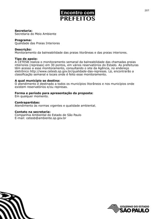 207




Secretaria:
Secretaria do Meio Ambiente

Programa:
Qualidade das Praias Interiores

Descrição:
Monitoramento da balneabilidade das praias litorâneas e das praias interiores.

Tipo de apoio:
A CETESB realiza o monitoramento semanal da balneabilidade das chamadas praias
interiores (represas) em 30 pontos, em vários reservatórios do Estado. As prefeituras
têm acesso a esse monitoramento, consultando o site da Agência, no endereço
eletrônico http://www.cetesb.sp.gov.br/qualidade-das-represas. Lá, encontrarão a
classificação semanal e locais onde é feito esse monitoramento.

A qual município se destina:
O atendimento é destinado a todos os municípios litorâneos e nos municípios onde
existem reservatórios e/ou represas.

Forma e período para apresentação da proposta:
Em qualquer momento.

Contrapartidas:
Atendimento às normas vigentes e qualidade ambiental.

Contato na secretaria:
Companhia Ambiental do Estado de São Paulo
E-mail: cetesb@ambiente.sp.gov.br
 
