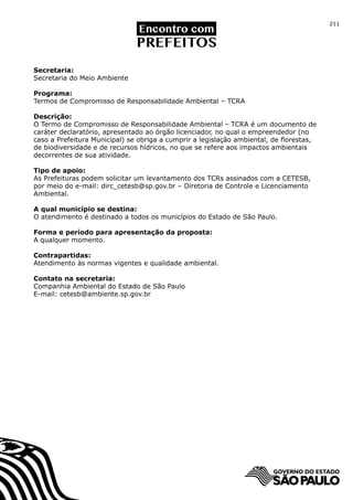 211




Secretaria:
Secretaria do Meio Ambiente

Programa:
Termos de Compromisso de Responsabilidade Ambiental – TCRA

Descrição:
O Termo de Compromisso de Responsabilidade Ambiental – TCRA é um documento de
caráter declaratório, apresentado ao órgão licenciador, no qual o empreendedor (no
caso a Prefeitura Municipal) se obriga a cumprir a legislação ambiental, de florestas,
de biodiversidade e de recursos hídricos, no que se refere aos impactos ambientais
decorrentes de sua atividade.

Tipo de apoio:
As Prefeituras podem solicitar um levantamento dos TCRs assinados com a CETESB,
por meio do e-mail: dirc_cetesb@sp.gov.br – Diretoria de Controle e Licenciamento
Ambiental.

A qual município se destina:
O atendimento é destinado a todos os municípios do Estado de São Paulo.

Forma e período para apresentação da proposta:
A qualquer momento.

Contrapartidas:
Atendimento às normas vigentes e qualidade ambiental.

Contato na secretaria:
Companhia Ambiental do Estado de São Paulo
E-mail: cetesb@ambiente.sp.gov.br
 