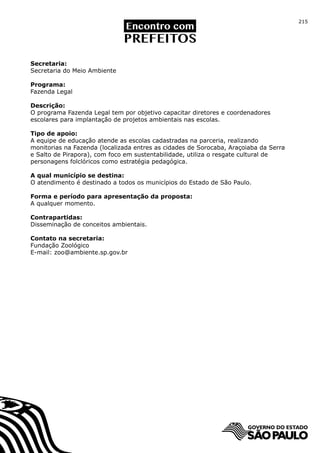 215




Secretaria:
Secretaria do Meio Ambiente

Programa:
Fazenda Legal

Descrição:
O programa Fazenda Legal tem por objetivo capacitar diretores e coordenadores
escolares para implantação de projetos ambientais nas escolas.

Tipo de apoio:
A equipe de educação atende as escolas cadastradas na parceria, realizando
monitorias na Fazenda (localizada entres as cidades de Sorocaba, Araçoiaba da Serra
e Salto de Pirapora), com foco em sustentabilidade, utiliza o resgate cultural de
personagens folclóricos como estratégia pedagógica.

A qual município se destina:
O atendimento é destinado a todos os municípios do Estado de São Paulo.

Forma e período para apresentação da proposta:
A qualquer momento.

Contrapartidas:
Disseminação de conceitos ambientais.

Contato na secretaria:
Fundação Zoológico
E-mail: zoo@ambiente.sp.gov.br
 