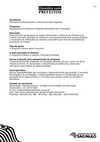 217




Secretaria:
Secretaria de Planejamento e Desenvolvimento Regional

Programa:
Desenvolvimento Regional Integrado (convênios com municípios)

Descrição:
Financiamento de despesas de capital relacionadas à melhoria da infraestrutura
urbana municipal, aquisição de máquinas e de equipamentos para serviços públicos
e construção de edificações de interesse comunitário por meio de transferências
voluntárias do Estado.

Tipo de apoio:
O programa oferece apoio financeiro.

A qual município se destina:
O programa é aberto a qualquer município do Estado.

Forma e período para apresentação da proposta:
É possível apresentar propostas em quaisquer períodos do ano, a partir de ofício
dirigido ao Exmo. Sr. Governador, acompanhado de justificativa, descrição e
estimativa orçamentária do objeto pleiteado.

Contrapartidas:
São de responsabilidade dos municípios o desenvolvimento dos projetos, o processo
de licitação e de contratação, a responsabilidade técnica e a fiscalização da sua
execução física. Regularmente, o município deve prestar contas do convênio à
Secretaria.

Contato na secretaria:
Nome/órgão: Marcelo Asquino – Unidade de Articulação com Municípios
Telefone/fax: (11) 2575-5044
E-mail: masquino@planejamento.sp.gov.br
Site: http://www.planejamento.sp.gov.br/index.php?id=44
Endereço: Alameda Jaú, 389 – 8º andar – São Paulo/SP – CEP 01420-000
 