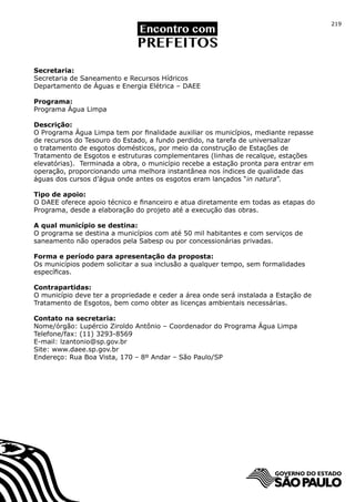 219




Secretaria:
Secretaria de Saneamento e Recursos Hídricos
Departamento de Águas e Energia Elétrica – DAEE

Programa:
Programa Água Limpa

Descrição:
O Programa Água Limpa tem por finalidade auxiliar os municípios, mediante repasse
de recursos do Tesouro do Estado, a fundo perdido, na tarefa de universalizar
o tratamento de esgotos domésticos, por meio da construção de Estações de
Tratamento de Esgotos e estruturas complementares (linhas de recalque, estações
elevatórias). Terminada a obra, o município recebe a estação pronta para entrar em
operação, proporcionando uma melhora instantânea nos índices de qualidade das
águas dos cursos d’água onde antes os esgotos eram lançados “in natura”.

Tipo de apoio:
O DAEE oferece apoio técnico e financeiro e atua diretamente em todas as etapas do
Programa, desde a elaboração do projeto até a execução das obras.

A qual município se destina:
O programa se destina a municípios com até 50 mil habitantes e com serviços de
saneamento não operados pela Sabesp ou por concessionárias privadas.

Forma e período para apresentação da proposta:
Os municípios podem solicitar a sua inclusão a qualquer tempo, sem formalidades
específicas.

Contrapartidas:
O município deve ter a propriedade e ceder a área onde será instalada a Estação de
Tratamento de Esgotos, bem como obter as licenças ambientais necessárias.

Contato na secretaria:
Nome/órgão: Lupércio Ziroldo Antônio – Coordenador do Programa Água Limpa
Telefone/fax: (11) 3293-8569
E-mail: lzantonio@sp.gov.br
Site: www.daee.sp.gov.br
Endereço: Rua Boa Vista, 170 – 8º Andar – São Paulo/SP
 