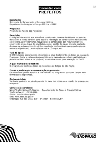 221




Secretaria:
Secretaria de Saneamento e Recursos Hídricos
Departamento de Águas e Energia Elétrica – DAEE

Programa:
Programa de Auxílio aos Municípios

Descrição:
O Programa de Auxílio aos Municípios consiste em repasse de recursos do Tesouro
do Estado, a fundo perdido, para apoiar a realização de obras e ações relacionadas
ao controle, aproveitamento, recuperação e conservação dos recursos hídricos,
envolvendo amplo leque de atividades, como: gestão de águas pluviais, captação
de água para abastecimento público, mediante perfuração de poços profundos ou
tomadas superficiais, canalização de rios e córregos, etc.

Tipo de apoio:
O DAEE oferece apoio técnico e financeiro e atua diretamente em todas as etapas do
Programa, desde a elaboração do projeto até a execução das obras. As Prefeituras
podem também elaborar os projetos, encaminhando-os para avaliação do DAEE.

A qual município se destina:
O programa se destina a todos os municípios do Estado de São Paulo.

Forma e período para apresentação da proposta:
Os municípios podem solicitar a sua inclusão no programa a qualquer tempo, sem
formalidades específicas.

Contrapartidas:
Variáveis, podendo ser desde parcela do valor das obras até a cessão de terrenos ou
máquinas.

Contato na secretaria:
Nome/órgão: Nelson M. Nashiro – Departamento de Águas e Energia Elétrica
Telefone/fax: (11) 3293-8526
E-mail: nnashiro@sp.gov.br
Site: www.daee.sp.gov.br
Endereço: Rua Boa Vista, 170 – 8º andar – São Paulo/SP
 