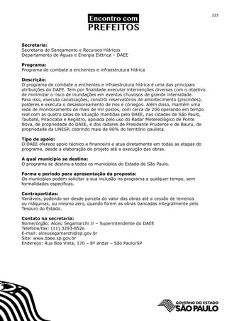 223




Secretaria:
Secretaria de Saneamento e Recursos Hídricos
Departamento de Águas e Energia Elétrica – DAEE

Programa:
Programa de combate a enchentes e infraestrutura hídrica

Descrição:
O programa de combate a enchentes e infraestrutura hídrica é uma das principais
atribuições do DAEE. Tem por finalidade executar intervenções diversas com o objetivo
de minimizar o risco de inundações em eventos chuvosos de grande intensidade.
Para isso, executa canalizações, constrói reservatórios de amortecimento (piscinões),
polderes e executa o desassoreamento de rios e córregos. Além disso, mantém uma
rede de monitoramento de mais de mil postos, com cerca de 200 operando em tempo
real com as quatro salas de situação mantidas pelo DAEE, nas cidades de São Paulo,
Taubaté, Piracicaba e Registro, apoiada pelo uso do Radar Metereológico de Ponte
Nova, de propriedade do DAEE, e dos radares de Presidente Prudente e de Bauru, de
propriedade da UNESP, cobrindo mais de 90% do território paulista.

Tipo de apoio:
O DAEE oferece apoio técnico e financeiro e atua diretamente em todas as etapas do
programa, desde a elaboração do projeto até a execução das obras.

A qual município se destina:
O programa se destina a todos os municípios do Estado de São Paulo.

Forma e período para apresentação da proposta:
Os municípios podem solicitar a sua inclusão no programa a qualquer tempo, sem
formalidades específicas.

Contrapartidas:
Variáveis, podendo ser desde parcela do valor das obras até a cessão de terrenos
ou máquinas, ou mesmo zero, quando forem as obras bancadas integralmente pelo
Tesouro do Estado.

Contato na secretaria:
Nome/órgão: Alceu Segamarchi Jr – Superintendente do DAEE
Telefone/fax: (11) 3293-852e
E-mail: alceusegamarchi@sp.gov.br
Site: www.daee.sp.gov.br
Endereço: Rua Boa Vista, 170 – 8º andar – São Paulo/SP
 