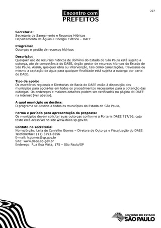 227




Secretaria:
Secretaria de Saneamento e Recursos Hídricos
Departamento de Águas e Energia Elétrica – DAEE

Programa:
Outorgas e gestão de recursos hídricos

Descrição:
Qualquer uso de recursos hídricos de domínio do Estado de São Paulo está sujeito a
outorga, ato de competência do DAEE, órgão gestor de recursos hídricos do Estado de
São Paulo. Assim, qualquer obra ou intervenção, tais como canalizações, travessias ou
mesmo a captação de água para qualquer finalidade está sujeita a outorga por parte
do DAEE.

Tipo de apoio:
Os escritórios regionais e Diretorias de Bacia do DAEE estão à disposição dos
municípios para apoiá-los em todos os procedimentos necessários para a obtenção das
outorgas. Os endereços e maiores detalhes podem ser verificados na página do DAEE
na internet (ver abaixo).

A qual município se destina:
O programa se destina a todos os municípios do Estado de São Paulo.

Forma e período para apresentação da proposta:
Os municípios devem solicitar suas outorgas conforme a Portaria DAEE 717/96, cujo
texto está acessível no site www.daee.sp.gov.br.

Contato na secretaria:
Nome/órgão: Leila de Carvalho Gomes – Diretora de Outorga e Fiscalização do DAEE
Telefone/fax: (11) 3293-8556
E-mail: lcgomes@sp.gov.br
Site: www.daee.sp.gov.br
Endereço: Rua Boa Vista, 175 – São Paulo/SP
 
