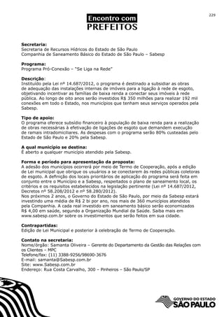 229




Secretaria:
Secretaria de Recursos Hídricos do Estado de São Paulo
Companhia de Saneamento Básico do Estado de São Paulo – Sabesp

Programa:
Programa Pró-Conexão – “Se Liga na Rede”

Descrição:
Instituído pela Lei nº 14.687/2012, o programa é destinado a subsidiar as obras
de adequação das instalações internas de imóveis para a ligação à rede de esgoto,
objetivando incentivar as famílias de baixa renda a conectar seus imóveis à rede
pública. Ao longo de oito anos serão investidos R$ 350 milhões para realizar 192 mil
conexões em todo o Estado, nos municípios que tenham seus serviços operados pela
Sabesp.

Tipo de apoio:
O programa oferece subsídio financeiro à população de baixa renda para a realização
de obras necessárias à efetivação de ligações de esgoto que demandem execução
de ramais intradomiciliares. As despesas com o programa serão 80% custeadas pelo
Estado de São Paulo e 20% pela Sabesp.

A qual município se destina:
É aberto a qualquer município atendido pela Sabesp.

Forma e período para apresentação da proposta:
A adesão dos municípios ocorrerá por meio de Termo de Cooperação, após a edição
de Lei municipal que obrigue os usuários a se conectarem às redes públicas coletoras
de esgoto. A definição dos locais prioritários de aplicação do programa será feita em
conjunto entre o Município e a Sabesp, respeitados o plano de saneamento local, os
critérios e os requisitos estabelecidos na legislação pertinente (Lei nº 14.687/2012,
Decretos nº 58.208/2012 e nº 58.280/2012).
Nos próximos 2 anos, o Governo do Estado de São Paulo, por meio da Sabesp estará
investindo uma média de R$ 2 bi por ano, nos mais de 360 municípios atendidos
pela Companhia. A cada real investido em saneamento básico serão economizados
R$ 4,00 em saúde, segundo a Organização Mundial da Saúde. Saiba mais em
www.sabesp.com.br sobre os investimentos que serão feitos em sua cidade.

Contrapartidas:
Edição de Lei Municipal e posterior à celebração de Termo de Cooperação.

Contato na secretaria:
Nome/órgão: Samanta Oliveira – Gerente do Departamento da Gestão das Relações com
os Clientes – MPC
Telefone/fax: (11) 3388-9256/98690-3676
E-mail: samanta@Sabesp.com.br
Site: www.Sabesp.com.br
Endereço: Rua Costa Carvalho, 300 – Pinheiros – São Paulo/SP
 