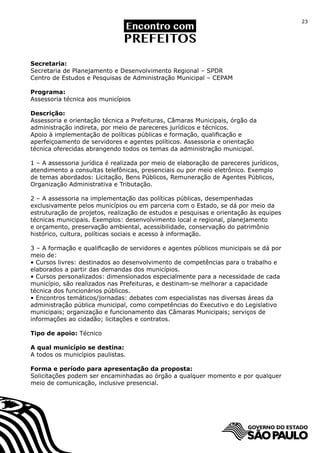 23




Secretaria:
Secretaria de Planejamento e Desenvolvimento Regional – SPDR
Centro de Estudos e Pesquisas de Administração Municipal – CEPAM

Programa:
Assessoria técnica aos municípios

Descrição:
Assessoria e orientação técnica a Prefeituras, Câmaras Municipais, órgão da
administração indireta, por meio de pareceres jurídicos e técnicos.
Apoio à implementação de políticas públicas e formação, qualificação e
aperfeiçoamento de servidores e agentes políticos. Assessoria e orientação
técnica oferecidas abrangendo todos os temas da administração municipal.

1 – A assessoria jurídica é realizada por meio de elaboração de pareceres jurídicos,
atendimento a consultas telefônicas, presenciais ou por meio eletrônico. Exemplo
de temas abordados: Licitação, Bens Públicos, Remuneração de Agentes Públicos,
Organização Administrativa e Tributação.

2 – A assessoria na implementação das políticas públicas, desempenhadas
exclusivamente pelos municípios ou em parceria com o Estado, se dá por meio da
estruturação de projetos, realização de estudos e pesquisas e orientação às equipes
técnicas municipais. Exemplos: desenvolvimento local e regional, planejamento
e orçamento, preservação ambiental, acessibilidade, conservação do patrimônio
histórico, cultura, políticas sociais e acesso à informação.

3 – A formação e qualificação de servidores e agentes públicos municipais se dá por
meio de:
• Cursos livres: destinados ao desenvolvimento de competências para o trabalho e
elaborados a partir das demandas dos municípios.
• Cursos personalizados: dimensionados especialmente para a necessidade de cada
município, são realizados nas Prefeituras, e destinam-se melhorar a capacidade
técnica dos funcionários públicos.
• Encontros temáticos/jornadas: debates com especialistas nas diversas áreas da
administração pública municipal, como competências do Executivo e do Legislativo
municipais; organização e funcionamento das Câmaras Municipais; serviços de
informações ao cidadão; licitações e contratos.

Tipo de apoio: Técnico

A qual município se destina:
A todos os municípios paulistas.

Forma e período para apresentação da proposta:
Solicitações podem ser encaminhadas ao órgão a qualquer momento e por qualquer
meio de comunicação, inclusive presencial.
 