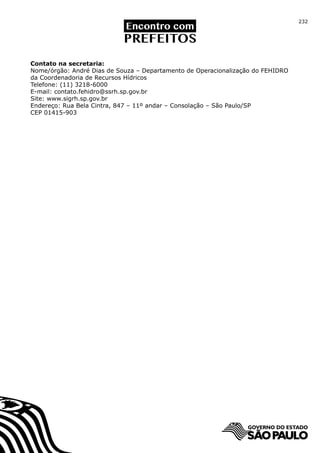 232




Contato na secretaria:
Nome/órgão: André Dias de Souza – Departamento de Operacionalização do FEHIDRO
da Coordenadoria de Recursos Hídricos
Telefone: (11) 3218-6000
E-mail: contato.fehidro@ssrh.sp.gov.br
Site: www.sigrh.sp.gov.br
Endereço: Rua Bela Cintra, 847 – 11º andar – Consolação – São Paulo/SP
CEP 01415-903
 